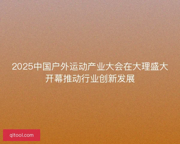 2025中国户外运动产业大会在大理盛大开幕推动行业创新发展
