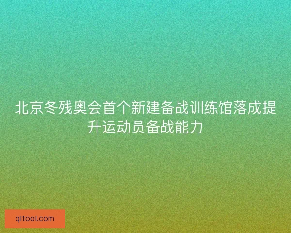 北京冬残奥会首个新建备战训练馆落成提升运动员备战能力