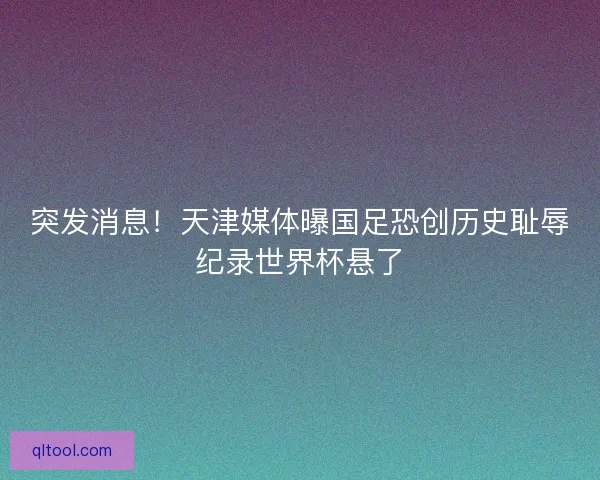 突发消息！天津媒体曝国足恐创历史耻辱纪录世界杯悬了